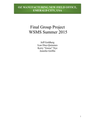 OZ MANUFACTURING NEW FIELD OFFICE,
EMERALD CITY, USA
1
Final Group Project
WSMS Summer 2015
Jeff Goldberg
Ivan Diaz-Quinones
Kerry “Goose” Nye
Jennifer Griffin
: WSMS Summer 2015
 