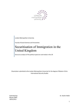 1
Dissertation submitted to the London Metropolitan University for the degree of Master of Arts
International Security Studies
London Metropolitan University
Faculty of Social Sciences and Humanities
Securitisation of Immigration in the
United Kingdom
Discourse analysis of the political spectrum and media in the UK
Submitted by:
Marek CIMPL
18/01/2015
Dr. Shahin Malik
 
