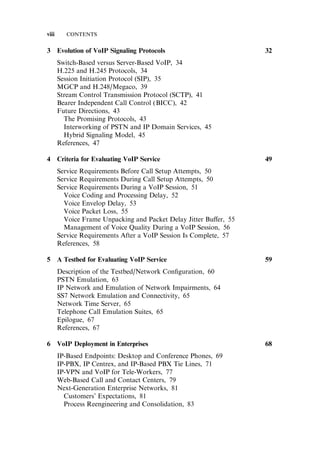 3 Evolution of VoIP Signaling Protocols 32
Switch-Based versus Server-Based VoIP, 34
H.225 and H.245 Protocols, 34
Session Initiation Protocol (SIP), 35
MGCP and H.248/Megaco, 39
Stream Control Transmission Protocol (SCTP), 41
Bearer Independent Call Control (BICC), 42
Future Directions, 43
The Promising Protocols, 43
Interworking of PSTN and IP Domain Services, 45
Hybrid Signaling Model, 45
References, 47
4 Criteria for Evaluating VoIP Service 49
Service Requirements Before Call Setup Attempts, 50
Service Requirements During Call Setup Attempts, 50
Service Requirements During a VoIP Session, 51
Voice Coding and Processing Delay, 52
Voice Envelop Delay, 53
Voice Packet Loss, 55
Voice Frame Unpacking and Packet Delay Jitter Bu¤er, 55
Management of Voice Quality During a VoIP Session, 56
Service Requirements After a VoIP Session Is Complete, 57
References, 58
5 A Testbed for Evaluating VoIP Service 59
Description of the Testbed/Network Conﬁguration, 60
PSTN Emulation, 63
IP Network and Emulation of Network Impairments, 64
SS7 Network Emulation and Connectivity, 65
Network Time Server, 65
Telephone Call Emulation Suites, 65
Epilogue, 67
References, 67
6 VoIP Deployment in Enterprises 68
IP-Based Endpoints: Desktop and Conference Phones, 69
IP-PBX, IP Centrex, and IP-Based PBX Tie Lines, 71
IP-VPN and VoIP for Tele-Workers, 77
Web-Based Call and Contact Centers, 79
Next-Generation Enterprise Networks, 81
Customers’ Expectations, 81
Process Reengineering and Consolidation, 83
viii CONTENTS
 