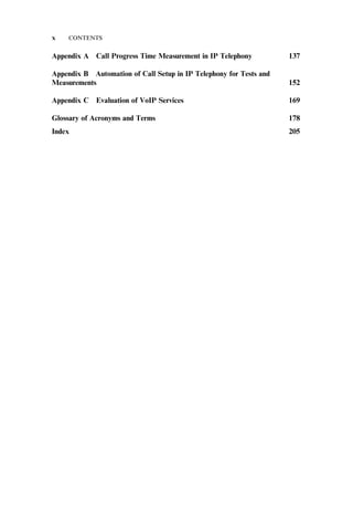 Appendix A Call Progress Time Measurement in IP Telephony 137
Appendix B Automation of Call Setup in IP Telephony for Tests and
Measurements 152
Appendix C Evaluation of VoIP Services 169
Glossary of Acronyms and Terms 178
Index 205
x CONTENTS
 