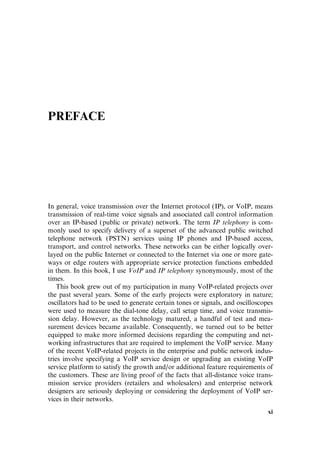 PREFACE
In general, voice transmission over the Internet protocol (IP), or VoIP, means
transmission of real-time voice signals and associated call control information
over an IP-based (public or private) network. The term IP telephony is com-
monly used to specify delivery of a superset of the advanced public switched
telephone network (PSTN) services using IP phones and IP-based access,
transport, and control networks. These networks can be either logically over-
layed on the public Internet or connected to the Internet via one or more gate-
ways or edge routers with appropriate service protection functions embedded
in them. In this book, I use VoIP and IP telephony synonymously, most of the
times.
This book grew out of my participation in many VoIP-related projects over
the past several years. Some of the early projects were exploratory in nature;
oscillators had to be used to generate certain tones or signals, and oscilloscopes
were used to measure the dial-tone delay, call setup time, and voice transmis-
sion delay. However, as the technology matured, a handful of test and mea-
surement devices became available. Consequently, we turned out to be better
equipped to make more informed decisions regarding the computing and net-
working infrastructures that are required to implement the VoIP service. Many
of the recent VoIP-related projects in the enterprise and public network indus-
tries involve specifying a VoIP service design or upgrading an existing VoIP
service platform to satisfy the growth and/or additional feature requirements of
the customers. These are living proof of the facts that all-distance voice trans-
mission service providers (retailers and wholesalers) and enterprise network
designers are seriously deploying or considering the deployment of VoIP ser-
vices in their networks.
xi
 