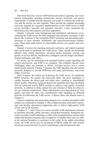 This book discusses various VoIP-related call control, signaling, and trans-
mission technologies including architectures, devices, protocols, and service
requirements. A testbed and the necessary test scripts to evaluate the VoIP ser-
vice and the devices are also included. These provide the essential knowledge
and tools required for successful implementation of the VoIP service in both
service providers’ networks and enterprise networks. I have organized this
information into nine chapters and three appendixes.
Chapter 1 provides some background and preliminary information on in-
troducing the VoIP service for both residential and enterprise customers. I also
discuss the evolution of the monolithic PSTN switching and networking infra-
structures to more modular, distributed, and open-interface-based architec-
tures. These help rapid rollout of value-added services very quickly and cost-
e¤ectively.
Chapter 2 reviews the emerging protocols, hardware, and related standards
that can be used to implement the VoIP service. These include the bandwidth
e‰cient voice coding algorithms, advanced packet queueing, routing, and
quality of service delivery mechanisms, intelligent network design and dimen-
sioning techniques, and others.
No service can be maintained and managed without proper signaling and
control information, and VoIP is no exception. The problems become more
challenging when one attempts to deliver real-time services over a routed
packet-based network. Chapter 3 discusses the VoIP signaling and call control
protocols designed to provide PSTN-like call setup, performance, and avail-
ability of services.
Next, I discuss the criteria for evaluating the VoIP service. In traditional
PSTN networks, the greater the end-to-end delay, the more signiﬁcant or
audible becomes the return path and talker echo, resulting in unintelligible
speech quality. Therefore, hardware-based echo cancellers have been developed
and are commonly used in PSTN switches to improve voice quality. In packet
networks, in addition to delay, packet loss and variation of delay (or delay jit-
ter) are common impairments. These impairments cause degradation of voice
quality and must be taken into consideration when designing an IP-based
network for delivering the VoIP service. I discuss these and related issues in
Chapter 4.
Various computing and networking elements of a recently developed VoIP
testbed are considered in Chapter 5. This testbed has been used both to proto-
type and develop operational engineering rules to deliver high-quality VoIP
service over an IP network.
Chapters 6, 7, and 8 focus on various possible VoIP deployment scenarios
in enterprise networks, public networks, and global enterprises. Enterprise net-
works can utilize VoIP technology to o¤er voice communications services both
within and between corporate sites, irrespective of whether these sites are with-
in the national boundary or anywhere in the world. In the public networking
arena, the VoIP service can be introduced in PSTN, cable TV, and wireless
local loop–based networks for local, long-distance, and international calls.
xii PREFACE
 