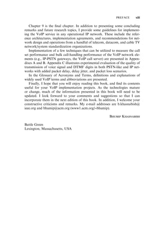 Chapter 9 is the ﬁnal chapter. In addition to presenting some concluding
remarks and future research topics, I provide some guidelines for implement-
ing the VoIP service in any operational IP network. These include the refer-
ence architectures, implementation agreements, and recommendations for net-
work design and operations from a handful of telecom, datacom, and cable TV
network/system standardization organizations.
Implementation of a few techniques that can be utilized to measure the call
set performance and bulk call-handling performance of the VoIP network ele-
ments (e.g., IP-PSTN gateways, the VoIP call server) are presented in Appen-
dixes A and B. Appendix C illustrates experimental evaluation of the quality of
transmission of voice signal and DTMF digits in both PSTN-like and IP net-
works with added packet delay, delay jitter, and packet loss scenarios.
In the Glossary of Acronyms and Terms, deﬁnitions and explanations of
widely used VoIP terms and abbreviations are presented.
Finally, I hope that you will enjoy reading this book, and ﬁnd its contents
useful for your VoIP implementation projects. As the technologies mature
or change, much of the information presented in this book will need to be
updated. I look forward to your comments and suggestions so that I can
incorporate them in the next edition of this book. In addition, I welcome your
constructive criticisms and remarks. My e-mail addresses are b.khasnabish@
ieee.org and bhumip@acm.org (www1.acm.org/~bhumip).
Bhumip Khasnabish
Battle Green
Lexington, Massachusetts, USA
PREFACE xiii
 