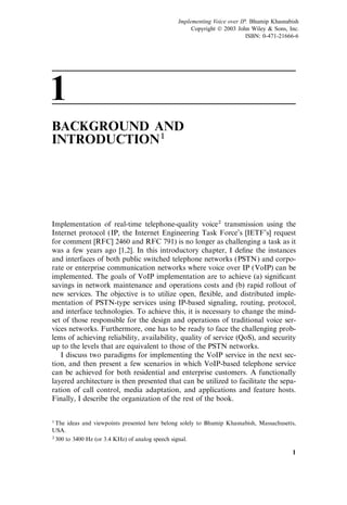 1
BACKGROUND AND
INTRODUCTION1
Implementation of real-time telephone-quality voice2 transmission using the
Internet protocol (IP, the Internet Engineering Task Force’s [IETF’s] request
for comment [RFC] 2460 and RFC 791) is no longer as challenging a task as it
was a few years ago [1,2]. In this introductory chapter, I deﬁne the instances
and interfaces of both public switched telephone networks (PSTN) and corpo-
rate or enterprise communication networks where voice over IP (VoIP) can be
implemented. The goals of VoIP implementation are to achieve (a) signiﬁcant
savings in network maintenance and operations costs and (b) rapid rollout of
new services. The objective is to utilize open, ﬂexible, and distributed imple-
mentation of PSTN-type services using IP-based signaling, routing, protocol,
and interface technologies. To achieve this, it is necessary to change the mind-
set of those responsible for the design and operations of traditional voice ser-
vices networks. Furthermore, one has to be ready to face the challenging prob-
lems of achieving reliability, availability, quality of service (QoS), and security
up to the levels that are equivalent to those of the PSTN networks.
I discuss two paradigms for implementing the VoIP service in the next sec-
tion, and then present a few scenarios in which VoIP-based telephone service
can be achieved for both residential and enterprise customers. A functionally
layered architecture is then presented that can be utilized to facilitate the sepa-
ration of call control, media adaptation, and applications and feature hosts.
Finally, I describe the organization of the rest of the book.
1
1The ideas and viewpoints presented here belong solely to Bhumip Khasnabish, Massachusetts,
USA.
2300 to 3400 Hz (or 3.4 KHz) of analog speech signal.
Implementing Voice over IP. Bhumip Khasnabish
Copyright  2003 John Wiley & Sons, Inc.
ISBN: 0-471-21666-6
 