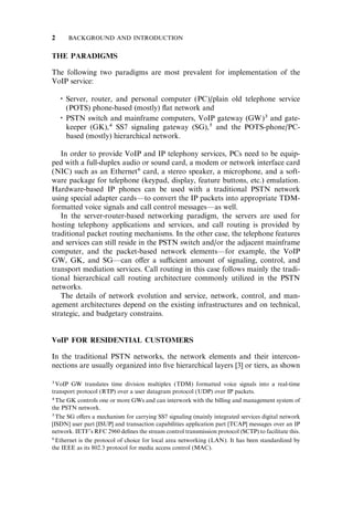 THE PARADIGMS
The following two paradigms are most prevalent for implementation of the
VoIP service:

Server, router, and personal computer (PC)/plain old telephone service
(POTS) phone-based (mostly) ﬂat network and

PSTN switch and mainframe computers, VoIP gateway (GW)3 and gate-
keeper (GK),4 SS7 signaling gateway (SG),5 and the POTS-phone/PC-
based (mostly) hierarchical network.
In order to provide VoIP and IP telephony services, PCs need to be equip-
ped with a full-duplex audio or sound card, a modem or network interface card
(NIC) such as an Ethernet6 card, a stereo speaker, a microphone, and a soft-
ware package for telephone (keypad, display, feature buttons, etc.) emulation.
Hardware-based IP phones can be used with a traditional PSTN network
using special adapter cards—to convert the IP packets into appropriate TDM-
formatted voice signals and call control messages—as well.
In the server-router-based networking paradigm, the servers are used for
hosting telephony applications and services, and call routing is provided by
traditional packet routing mechanisms. In the other case, the telephone features
and services can still reside in the PSTN switch and/or the adjacent mainframe
computer, and the packet-based network elements—for example, the VoIP
GW, GK, and SG—can o¤er a su‰cient amount of signaling, control, and
transport mediation services. Call routing in this case follows mainly the tradi-
tional hierarchical call routing architecture commonly utilized in the PSTN
networks.
The details of network evolution and service, network, control, and man-
agement architectures depend on the existing infrastructures and on technical,
strategic, and budgetary constrains.
VoIP FOR RESIDENTIAL CUSTOMERS
In the traditional PSTN networks, the network elements and their intercon-
nections are usually organized into ﬁve hierarchical layers [3] or tiers, as shown
3VoIP GW translates time division multiplex (TDM) formatted voice signals into a real-time
transport protocol (RTP) over a user datagram protocol (UDP) over IP packets.
4The GK controls one or more GWs and can interwork with the billing and management system of
the PSTN network.
5The SG o¤ers a mechanism for carrying SS7 signaling (mainly integrated services digital network
[ISDN] user part [ISUP] and transaction capabilities application part [TCAP] messages over an IP
network. IETF’s RFC 2960 deﬁnes the stream control transmission protocol (SCTP) to facilitate this.
6Ethernet is the protocol of choice for local area networking (LAN). It has been standardized by
the IEEE as its 802.3 protocol for media access control (MAC).
2 BACKGROUND AND INTRODUCTION
 