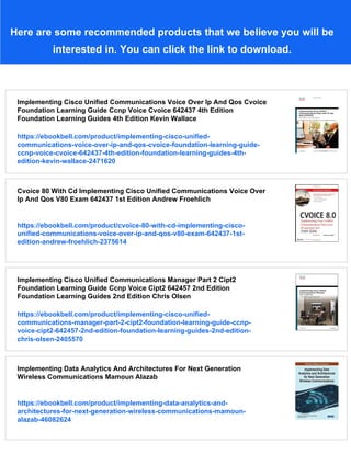 Here are some recommended products that we believe you will be
interested in. You can click the link to download.
Implementing Cisco Unified Communications Voice Over Ip And Qos Cvoice
Foundation Learning Guide Ccnp Voice Cvoice 642437 4th Edition
Foundation Learning Guides 4th Edition Kevin Wallace
https://ebookbell.com/product/implementing-cisco-unified-
communications-voice-over-ip-and-qos-cvoice-foundation-learning-guide-
ccnp-voice-cvoice-642437-4th-edition-foundation-learning-guides-4th-
edition-kevin-wallace-2471620
Cvoice 80 With Cd Implementing Cisco Unified Communications Voice Over
Ip And Qos V80 Exam 642437 1st Edition Andrew Froehlich
https://ebookbell.com/product/cvoice-80-with-cd-implementing-cisco-
unified-communications-voice-over-ip-and-qos-v80-exam-642437-1st-
edition-andrew-froehlich-2375614
Implementing Cisco Unified Communications Manager Part 2 Cipt2
Foundation Learning Guide Ccnp Voice Cipt2 642457 2nd Edition
Foundation Learning Guides 2nd Edition Chris Olsen
https://ebookbell.com/product/implementing-cisco-unified-
communications-manager-part-2-cipt2-foundation-learning-guide-ccnp-
voice-cipt2-642457-2nd-edition-foundation-learning-guides-2nd-edition-
chris-olsen-2405570
Implementing Data Analytics And Architectures For Next Generation
Wireless Communications Mamoun Alazab
https://ebookbell.com/product/implementing-data-analytics-and-
architectures-for-next-generation-wireless-communications-mamoun-
alazab-46082624
 