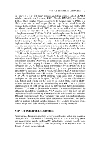 in Figure 1-1. The ﬁfth layer contains end-o‰ce switches called CLASS-5
switches; examples are Lucent’s 5ESSS, Nortel’s DMS-100, and Siemens’
EWSD. These switches provide connectivity to the end users via POTS or a
black phone over the local copper plant or loop. In the United States, the
regional Bell operating companies (RBOCs) such Verizon, Bell-South, SBC,
and Qwest provide traditional POTS service to the residential and business
customers (or users) in di¤erent local access and transport areas (LATAs).
Implementation of VoIP for CLASS-5 switch replacement for intra-LATA
communication would require a breakdown of the PSTN switching system in a
fashion similar to breaking down the mainframe computing model into a PC-
based computing model. Therefore, one needs to think in terms of distributed
implementation of control of call, service, and information transmission. Ser-
vices that are hosted in the mainframe computer or in the CLASS-5 switches
could be gradually migrated to server-based platforms and could be made
available to end users inexpensively over IP-based networks.
VoIP can be implemented for inter-LATA (CLASS-4) and long-distance
(both national and international, CLASS-3, -2, and -1) transmission of the
voice signal as well. Figure 1-2 shows an implementation of long-distance voice
transmission using the IP network for domestic long-distance services, assum-
ing that the same company is allowed to o¤er both local and long-distance
services in the LATAs that are being interconnected by an IP network. Here
the network access from the terminal device (e.g., a black phone) can still be
provided by a traditional CLASS-5 switch, but the inter-LATA transmission of
a voice signal is o¤ered over an IP network. The resulting architecture demands
VoIP GWs to convert the TDM-formatted voice signal into IP packets at
the ingress and vice versa at the egress. The VoIP GK controls call authentica-
tion, billing, and routing on the basis of the called phone number (E.164
address) and the IP address of the terminating VoIP GK. This is a classical
implementation of VoIP service using the International Telecommunications
Union’s (ITU-T’s) H.323 [4] umbrella protocols. The same architecture can be
utilized or extended for international VoIP services, except that now the call-
originating and call-terminating VoIP GWs would be located in two countries.
Di¤erent countries usually deploy di¤erent voice signal companding schemes,
use di¤erent formatting of voice signal compression mechanisms, and prefer
di¤erent kinds of coding of signaling messages [5]. Therefore, the details of this
type of design need to be carefully considered on a case-by-case basis.
VoIP FOR ENTERPRISE CUSTOMERS
Some form of data communication network usually exists within any enterprise
or corporation. These networks commonly utilize X.25, IP, frame relay (FR),
and asynchronous transfer mode (ATM) technologies. However, recently, most
of these networks have migrated to or are planning to use IP-based networks.
Figure 1-3 shows such a network.
VoIP FOR ENTERPRISE CUSTOMERS 3
 