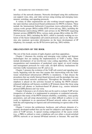 interface of the network elements. Networks developed using this architecture
can support voice, data, and video services using existing and emerging trans-
mission, switching, and signaling protocols.
A variety of other organizations are also working toward supporting sim-
ilar open interface and protocol-based architectures for PSTN evolution. These
include the International Softswitch Consortium (www.softswitch.org, 2001);
various works groups (WGs) within IETF (www.ietf.org, 2001), including the
PSTN/Internet interworking (PINT) and services in the PSTN/IN requesting
Internet services (SPIRITS) WGs; various study groups (SGs) within the ITU-
T (www.itu.int, 2001), including the SG11, which is currently working on evo-
lution of the bearer independent call control protocols; and so on. Many web-
sites also maintain up-to-date information on the latest development of IP
telephony; for example, see the IP-Tel (www.iptel.org, 2001) website.
ORGANIZATION OF THE BOOK
The rest of the book consists of eight chapters and three appendixes.
Chapter 2 discusses the existing and emerging voice coding and Internet
technologies that are making the implementation of VoIP a reality. These
include development of (a) low-bit-rate voice coding algorithms, (b) e‰cient
encapsulation and transmission of packetized voice signal, (c) novel routing
and management protocols for voice calls, (d) QoS delivery mechanisms for
real-time tra‰c transmission over IP, and so on.
Chapter 3 presents the evolution of the VoIP call control and signaling pro-
tocols, beginning with the ones that assume that interworking with the tradi-
tional switch-based infrastructure (PSTN) is mandatory. I then discuss the
procedures that use totally Internet-based protocols and the paradigm that uses
server-router-based network architecture. Throughout the discussion, special
emphasis is placed on the activities focused on making the PSTN domain-
enhanced telephone call features available to IP domain clients like those using
PC-based soft phones or hardware-based IP phones (e.g., session initiation
protocol [SIP] phones) and vice versa.
Chapter 4 discusses a set of criteria that can be used to evaluate VoIP service
irrespective of whether it is implemented in enterprise or residential networks.
It appears that many of the PSTN domain reliability, availability, voice quality
parameters, and call setup characteristics are either di‰cult to achieve or too
costly to implement in an operational IP-based network unless one controls
both the call-originating (or ingress) and call-terminating (or egress) sides of the
network.
Chapter 5 reviews the architecture, hardware, and software elements of a
recently developed testbed that can be used for subjective and objective evalu-
ation of VoIP services. A special routing conﬁguration of the access switch
(e.g., a PBX) is utilized to route a telephone call over either a circuit-switched
(PSTN) network or an internal IP-based network or Intranet. We used this
12 BACKGROUND AND INTRODUCTION
 