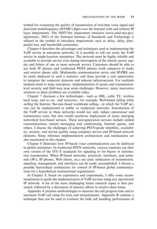 testbed for evaluating the quality of transmission of real-time voice signal and
dual-tone multifrequency (DTMF) digits over the Intranet with and without IP
layer impairments. The NIST-Net impairment emulator (www.antd.nist.gov/
itg/nistnet/, 2001) of the National Institute of Standards and Technology is
utilized in the testbed to introduce impairments such as delay, delay jitter,
packet loss, and bandwidth constraints.
Chapter 6 describes the advantages and techniques used in implementing the
VoIP service in enterprise networks. It is possible to roll out easily the VoIP
service in single-location enterprises. The network must be highly reliable and
available to provide service even during interruption of the electric power sup-
ply and failure of one or more network servers. Customers should be able to
use both IP phones and traditional POTS phones (with adapters) to make
and receiver phone calls. Multimedia communication server and IP-PBX can
be easily deployed in such a scenario, and these provide a real opportunity
to integrate the corporate datacom and telecom infrastructures. For multisite
medium-sized to large enterprises, implementation of access and transmission-
level security and QoS may pose some challenges. However, many innovative
solutions to these problems are available today.
Chapter 7 discusses a few technologies—such as DSL, cable TV, wireless
local loop, and so on—and scenarios—for example, Web-based calling while
surﬁng the Internet, ﬂat-rate-based worldwide calling—in which the VoIP ser-
vice can be implemented in public or residential networks. Introduction of
the VoIP service in these networks would not only reduce operational and
transmission costs, but also would accelerate deployment of many emerging
networked host-based services. These next-generation services include uniﬁed
communications, instant messaging and conferencing, Internet games, and
others. I discuss the challenges of achieving PSTN-grade reliability, availabil-
ity, security, and service quality using computer servers and IP-based network
elements. Some reference implementation architectures and mechanisms are
also mentioned in this chapter.
Chapter 8 illustrates how IP-based voice communication can be deployed
in global enterprises. In traditional PSTN networks, various countries use their
own version of the ITU-T standards for signaling or for bearer or informa-
tion transmission. When IP-based networks, protocols, interfaces, and termi-
nals (PCs, IP phones, Web clients, etc.) are used, uniﬁcation of transmission,
signaling, management, and interfaces can be easily accomplished. I discuss a
possible hierarchical architecture for control of IP-based global communica-
tions for a hypothetical multinational organization.
In Chapter 9, based on experiences and experiments, I o¤er some recom-
mendations to guide the implementation of VoIP services using any operational
IP network. A list of the most challenging future research topics is then pre-
sented, followed by a discussion of industry e¤orts to resolve these issues.
Appendix A presents methodologies to measure the call progress time and to
automate VoIP call setup for tests and measurements. Appendix B explains a
technique that can be used to evaluate the bulk call handling performance of
ORGANIZATION OF THE BOOK 13
 