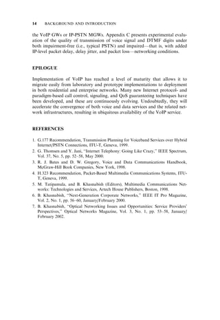 the VoIP GWs or IP-PSTN MGWs. Appendix C presents experimental evalu-
ation of the quality of transmission of voice signal and DTMF digits under
both impairment-free (i.e., typical PSTN) and impaired—that is, with added
IP-level packet delay, delay jitter, and packet loss—networking conditions.
EPILOGUE
Implementation of VoIP has reached a level of maturity that allows it to
migrate easily from laboratory and prototype implementations to deployment
in both residential and enterprise networks. Many new Internet protocol- and
paradigm-based call control, signaling, and QoS guaranteeing techniques have
been developed, and these are continuously evolving. Undoubtedly, they will
accelerate the convergence of both voice and data services and the related net-
work infrastructures, resulting in ubiquitous availability of the VoIP service.
REFERENCES
1. G.177 Recommendation, Transmission Planning for Voiceband Services over Hybrid
Internet/PSTN Connections, ITU-T, Geneva, 1999.
2. G. Thomsen and Y. Jani, ‘‘Internet Telephony: Going Like Crazy,’’ IEEE Spectrum,
Vol. 37, No. 5, pp. 52–58, May 2000.
3. R. J. Bates and D. W. Gregory, Voice and Data Communications Handbook,
McGraw-Hill Book Companies, New York, 1998.
4. H.323 Recommendation, Packet-Based Multimedia Communications Systems, ITU-
T, Geneva, 1999.
5. M. Tatipamula, and B. Khasnabish (Editors), Multimedia Communications Net-
works: Technologies and Services, Artech House Publishers, Boston, 1998.
6. B. Khasnabish, ‘‘Next-Generation Corporate Networks,’’ IEEE IT Pro Magazine,
Vol. 2, No. 1, pp. 56–60, January/February 2000.
7. B. Khasnabish, ‘‘Optical Networking Issues and Opportunities: Service Providers’
Perspectives,’’ Optical Networks Magazine, Vol. 3, No. 1, pp. 53–58, January/
February 2002.
14 BACKGROUND AND INTRODUCTION
 