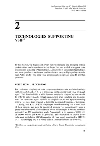 2
TECHNOLOGIES SUPPORTING
VoIP1
In this chapter, we discuss and review various standard and emerging coding,
packetization, and transmission technologies that are needed to support voice
transmission using the IP technologies. Limitations of the current technologies
and some possible extensions or modiﬁcations to support high-quality—that is,
near-PSTN grade—real-time voice communications services using IP are then
presented.
VOICE SIGNAL PROCESSING
For traditional telephony or voice communications services, the base-band sig-
nal between 0.3 and 3.4 KHz is considered the telephone-band voice or speech
signal. This band exhibits a wide dynamic amplitude range of at least 40 dB.
In order to achieve nearly perfect reproduction after switching and transmis-
sion, this voice-band signal needs to be sampled—as per the Nyquist sampling
criteria—at more than or equal to twice the maximum frequency of the signal.
Usually, an 8 KHz (or 8000 samples per second) sampling rate is used. Each
of these samples can now be quantized uniformly or nonuniformly using a
predetermined number of quantization levels; for example, 8 bits are needed to
support 28
or 256 quantization levels. Accordingly, a bit stream of (8000  8)
or 64,000 bits/sec (64 Kbps) is generated. This mechanism is known as the
pulse code modulation (PCM) encoding of voice signal as deﬁned in ITU-T’s
G.711 standard [1], and it is widely used in the traditional PSTN networks.
15
1The ideas and viewpoints presented here belong solely to Bhumip Khasnabish, Massachusetts,
USA.
Implementing Voice over IP. Bhumip Khasnabish
Copyright  2003 John Wiley  Sons, Inc.
ISBN: 0-471-21666-6
 