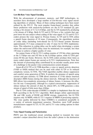 Low-Bit-Rate Voice Signal Encoding
With the advancement of processor, memory, and DSP technologies, re-
searchers have developed a large number of low-bit-rate voice signal encod-
ing algorithms or schemes. Many of these coding techniques have been stand-
ardized by the ITU-T. The most popular frame-based vocoders that utilize
linear prediction with analysis-by-synthesis are the G.723 standard [2], gen-
erating a bit stream of 5.3 to 6.4 Kbps, and the G.729 standard [3], producing
a bit stream of 8 Kbps. Both G.723 and G.729 have a few variants that sup-
port lower bit rate and/or robust coding of the voice signal. G.723 and G.723.1
coders process the voice signal in 30-msec frames. G.729 and G.729A utilize
a speech frame duration of 10 msec. Consequently, the algorithmic portion
of codec delay (including look-ahead) for G.723.1-based systems becomes
approximately 37.5 msec compared to only 15 msec for G.729A implementa-
tions. This reduction in coding delay can be useful when developing a system
where the end-to-end (ETE) delay must be minimized, for example, less than
150 msec to achieve a higher quality of voice.
An output frame of the G.723.1 coding consists of 159 bits when operating
at the 5.3 Kbps rate and 192 bits in the 6.4 Kbps option, while G.729A gen-
erates 80 bits per frame. However, the G.729A coders produce three times as
many coded output frames per second as G.723.1 implementations. Note that
the amount of processing delay contributed by an encoder usually poses more
of a challenge to the packet voice communication system designer.
Annex-B of G.729 or G.729B describes a voice or speech activity detection
(VAD or SAD) method that can be used with either G.729 or its reduced
complexity version, G.729A. The VAD algorithm enables silence suppression
and comfort noise generation (CNG). It predicts the presence of speech using
current and past statistics. G.729B allows insertion of 15-bit silence insertion
descriptor (SID) frames during the silence intervals. Although the insertion of
SID allows low-complexity processing of silence frames, it increases the e¤ec-
tive bit rate. Consequently, although in a typical conversation, suppression of
silence reduces the amount of data by almost 60%, G.729B generates a data
stream of speed of little more than 4 Kbps.
The G.729A coder-decoder (CODEC) is simpler to implement than the one
built according to the G.723.1 algorithm. Both designs utilize approximately
2K and 10K words of RAM and ROM storage, respectively, but G.729A
requires only 10 MIPS, while G.723.1 requires 16 MIPS of processing capacity.
The voice quality delivered by these CODECs is considered acceptable in
a variety of network impairment scenarios. Therefore, most VoIP product
manufacturers support G.723, G.729, and G.711 voice coding options in their
products.
Voice Signal Framing and Packetization
PSTN uses the traditional circuit switching method to transmit the voice
encoder’s output (described above) from the caller’s phone to the destination
16 TECHNOLOGIES SUPPORTING VoIP
 
