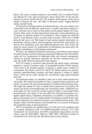 phone. The circuit switching method is very reliable, but it is neither ﬂexible
nor e‰cient for voice signal transmission, where almost 60% of the time the
channel or circuit remains idle [4]. This happens either because of the user’s
silence or because the user—the caller or the party called—toggles between
silence and talk modes.
In the packet switching method, the information (e.g., the voice signal) to be
transmitted is ﬁrst divided into small ﬁxed or variably sized pieces called pay-
loads, and then one or more of these pieces can be packed together for trans-
mission. These packs are then encapsulated using one or more appropriate sets
of headers to generate packets for transmission. These packets are called IP
packets in the Internet, frames in frame relay networks, ATM cells in ATM
networks [4], and so on. The header of each packet contains information on
destination, routing, control, and management, and therefore each packet can
ﬁnd its own destination node and application/session port. This avoids the
needs for preset circuits for transmission of information and hence gives the
ﬂexibility and e‰ciency of information transmission.
However, the additional bandwidth, processing, and memory space needed
for packet headers, header processing, and packet bu¤ering at the intermediate
nodes call for incorporation of additional tra‰c and resource management
schemes in network operations, especially for real-time communications ser-
vices like VoIP. These are discussed in later chapters.
In G.711 coding, a waveform coder processes the speech signal, and hence
generates a stream of numeric values. A prespeciﬁed number of these numeric
values need to be grouped together to generate a speech frame suitable for
transmission. By contrast, the G.723 and G.729 coding schemes use analysis-
synthesis algorithms-based vocoders and hence generate a stream of speech
fames, which can be easily adapted for transmission using packet-switched
networks.
As mentioned earlier, it is possible to pack one or more speech frames into
one packet. The smaller the number of voice or speech frames packed into one
packet, the greater the protocol/encapsulation overhead and processing delay.
The larger the number of voice or speech frames packed into one packet, the
greater the packet processing/storing and transmission delay. Additional net-
work delay not only causes the receiver’s playout bu¤er to wait longer before
reconstructing voice signal, it can also a¤ect the liveliness/real-timeness of a
speech signal during a telephone conversation. In addition, in real-time tele-
phone conversation, loss of a larger number of contiguous speech frames may
give the impression of connection dropout to the communicating parties. The
designer and/or network operator must therefore be very cautious in designing
the acceptable ranges of these parameters.
ITU-T recommends the speciﬁcations in G.764 and G.765 standards [5,6]
for carrying packetized voice over ISDN-compatible networks. For voice
transmission over the Internet, the IETF recommends encapsulation of voice
frames using the RTP (RFC 1889) for UDP (RFC 768)-based transfer of
information over an IP network. We discuss these in later sections.
VOICE SIGNAL PROCESSING 17
 