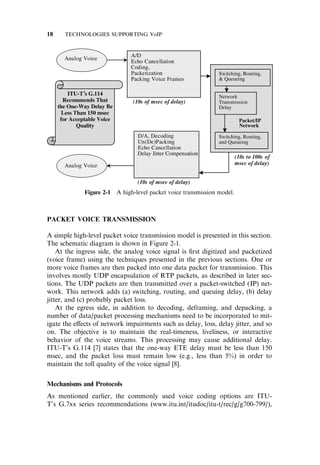 PACKET VOICE TRANSMISSION
A simple high-level packet voice transmission model is presented in this section.
The schematic diagram is shown in Figure 2-1.
At the ingress side, the analog voice signal is ﬁrst digitized and packetized
(voice frame) using the techniques presented in the previous sections. One or
more voice frames are then packed into one data packet for transmission. This
involves mostly UDP encapsulation of RTP packets, as described in later sec-
tions. The UDP packets are then transmitted over a packet-switched (IP) net-
work. This network adds (a) switching, routing, and queuing delay, (b) delay
jitter, and (c) probably packet loss.
At the egress side, in addition to decoding, deframing, and depacking, a
number of data/packet processing mechanisms need to be incorporated to mit-
igate the e¤ects of network impairments such as delay, loss, delay jitter, and so
on. The objective is to maintain the real-timeness, liveliness, or interactive
behavior of the voice streams. This processing may cause additional delay.
ITU-T’s G.114 [7] states that the one-way ETE delay must be less than 150
msec, and the packet loss must remain low (e.g., less than 5%) in order to
maintain the toll quality of the voice signal [8].
Mechanisms and Protocols
As mentioned earlier, the commonly used voice coding options are ITU-
T’s G.7xx series recommendations (www.itu.int/itudoc/itu-t/rec/g/g700-799/),
Figure 2-1 A high-level packet voice transmission model.
18 TECHNOLOGIES SUPPORTING VoIP
 