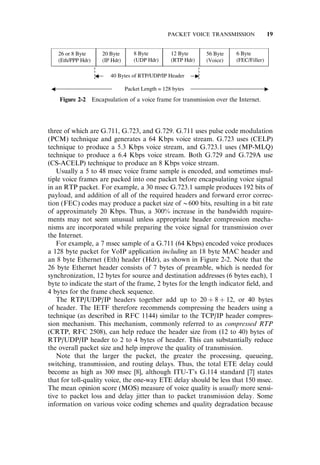 three of which are G.711, G.723, and G.729. G.711 uses pulse code modulation
(PCM) technique and generates a 64 Kbps voice stream. G.723 uses (CELP)
technique to produce a 5.3 Kbps voice stream, and G.723.1 uses (MP-MLQ)
technique to produce a 6.4 Kbps voice stream. Both G.729 and G.729A use
(CS-ACELP) technique to produce an 8 Kbps voice stream.
Usually a 5 to 48 msec voice frame sample is encoded, and sometimes mul-
tiple voice frames are packed into one packet before encapsulating voice signal
in an RTP packet. For example, a 30 msec G.723.1 sample produces 192 bits of
payload, and addition of all of the required headers and forward error correc-
tion (FEC) codes may produce a packet size of @600 bits, resulting in a bit rate
of approximately 20 Kbps. Thus, a 300% increase in the bandwidth require-
ments may not seem unusual unless appropriate header compression mecha-
nisms are incorporated while preparing the voice signal for transmission over
the Internet.
For example, a 7 msec sample of a G.711 (64 Kbps) encoded voice produces
a 128 byte packet for VoIP application including an 18 byte MAC header and
an 8 byte Ethernet (Eth) header (Hdr), as shown in Figure 2-2. Note that the
26 byte Ethernet header consists of 7 bytes of preamble, which is needed for
synchronization, 12 bytes for source and destination addresses (6 bytes each), 1
byte to indicate the start of the frame, 2 bytes for the length indicator ﬁeld, and
4 bytes for the frame check sequence.
The RTP/UDP/IP headers together add up to 20 þ 8 þ 12, or 40 bytes
of header. The IETF therefore recommends compressing the headers using a
technique (as described in RFC 1144) similar to the TCP/IP header compres-
sion mechanism. This mechanism, commonly referred to as compressed RTP
(CRTP, RFC 2508), can help reduce the header size from (12 to 40) bytes of
RTP/UDP/IP header to 2 to 4 bytes of header. This can substantially reduce
the overall packet size and help improve the quality of transmission.
Note that the larger the packet, the greater the processing, queueing,
switching, transmission, and routing delays. Thus, the total ETE delay could
become as high as 300 msec [8], although ITU-T’s G.114 standard [7] states
that for toll-quality voice, the one-way ETE delay should be less that 150 msec.
The mean opinion score (MOS) measure of voice quality is usually more sensi-
tive to packet loss and delay jitter than to packet transmission delay. Some
information on various voice coding schemes and quality degradation because
Figure 2-2 Encapsulation of a voice frame for transmission over the Internet.
PACKET VOICE TRANSMISSION 19
 