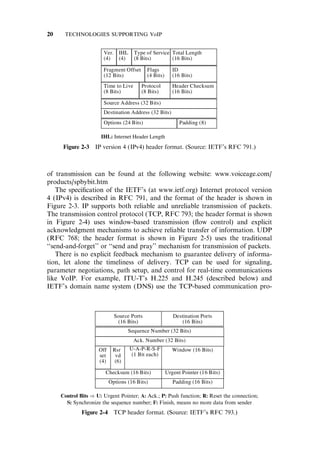 of transmission can be found at the following website: www.voiceage.com/
products/spbybit.htm
The speciﬁcation of the IETF’s (at www.ietf.org) Internet protocol version
4 (IPv4) is described in RFC 791, and the format of the header is shown in
Figure 2-3. IP supports both reliable and unreliable transmission of packets.
The transmission control protocol (TCP, RFC 793; the header format is shown
in Figure 2-4) uses window-based transmission (ﬂow control) and explicit
acknowledgment mechanisms to achieve reliable transfer of information. UDP
(RFC 768; the header format is shown in Figure 2-5) uses the traditional
‘‘send-and-forget’’ or ‘‘send and pray’’ mechanism for transmission of packets.
There is no explicit feedback mechanism to guarantee delivery of informa-
tion, let alone the timeliness of delivery. TCP can be used for signaling,
parameter negotiations, path setup, and control for real-time communications
like VoIP. For example, ITU-T’s H.225 and H.245 (described below) and
IETF’s domain name system (DNS) use the TCP-based communication pro-
Figure 2-3 IP version 4 (IPv4) header format. (Source: IETF’s RFC 791.)
Control Bits ) U: Urgent Pointer; A: Ack.; P: Push function; R: Reset the connection;
S: Synchronize the sequence number; F: Finish, means no more data from sender
Figure 2-4 TCP header format. (Source: IETF’s RFC 793.)
20 TECHNOLOGIES SUPPORTING VoIP
 