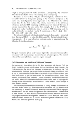 adapt to changing network tra‰c conditions. Consequently, the additional
delay due to this bu¤er would not adversely a¤ect voice quality.
As deﬁned in IETF’s RFC 1889, the interarrival jitter J is the mean devia-
tion of the di¤erence D in packet spacing at the destination compared to the
source for a pair of packets. This is equivalent to the di¤erence in the relative
transit time for the two packets. The relative transit time is the di¤erence
between a packet’s RTP timestamp and the receiver’s clock at the time of
arrival, measured in the same units. For example, if Si is the RTP time-
stamp from packet i and Ri is the time of arrival in RTP timestamp units for
packet i, then for two packets i and j, D is expressed as D(i, j) ¼ [(Rj  Ri) 
(Sj  Si)] ¼ [(Rj  Sj)  (Ri  Si)].
The interarrival jitter is calculated regularly as each data packet i is received
from the source SSRC  n, using this di¤erence D for that packet and the pre-
vious packet i  1 in order of arrival (not necessarily in sequence) using the
following ﬁrst-order estimator:
Ji ¼ Ji1 þ
jDi  Di1j  Ji1
16
The gain parameter 1/16 is used because it provides a reasonable noise reduc-
tion ratio while maintaining a reasonable rate of convergence. The current
value of J is sampled when a reception report is issued.
QoS Enforcement and Impairment Mitigation Techniques
The parameters that deﬁne the service level agreement (SLA) and QoS are
tightly coupled with the applications they are supporting. For example, the
QoS parameters for access and transport networks may be di¤erent; the QoS
parameters for real-time and non-real-time communications are di¤erent, and
so on. In order to maintain liveliness or a certain degree of interactivity, real-
time tra‰c (data or packet) must reach the destination within a preset time
interval (delay) with some tolerance ( jitter). Otherwise, it would be considered
lost tra‰c. Some critical (important) non-real-time tra‰c, such as topology and
routing related information, is loss-sensitive. Entire network could collapse if
these packets are lost!
The following two techniques can be used to satisfy the QoS requirements of
real-time packet tra‰c: (a) overallocation of bandwidth and (b) prioritization
and scheduling of packets for service. Although these methods can be deployed
independently, the best results can probably be achieved when a combination
of them is used. The most e¤ective solution would include the use of preventive
and/or proactive tra‰c management schemes at Access, Network, and Nodal
operation levels, and the use of reactive tra‰c management schemes at Nodal,
Access, and Network operation levels [15].
26 TECHNOLOGIES SUPPORTING VoIP
 