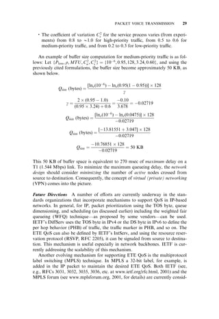 The coe‰cient of variation C2
s for the service process varies (from experi-
ments) from 0.8 to @1.0 for high-priority tra‰c, from 0.5 to 0.6 for
medium-priority tra‰c, and from 0.2 to 0.3 for low-priority tra‰c.
An example of bu¤er size computation for medium-priority tra‰c is as fol-
lows: Let {Ploss, r, MTU,C2
a ,C2
s } ¼ {106
, 0:95,128, 3:24, 0:60}, and using the
previously cited formulations, the bu¤er size become approximately 50 KB, as
shown below.
Qsize (bytes) ¼
[lne(106
)  lne(0:95(1  0:95))]  128
g
g ¼
2  (0:95  1:0)
(0:95  3:24) þ 0:6
¼
0:10
3:678
¼ 0:02719
Qsize (bytes) ¼
[lne(106
)  lne(0:0475)]  128
0:02719
Qsize (bytes) ¼
[13:81551 þ 3:047]  128
0:02719
Qsize ¼
10:76851  128
0:02719
¼ 50 KB
This 50 KB of bu¤er space is equivalent to 270 msec of maximum delay on a
T1 (1.544 Mbps) link. To minimize the maximum queueing delay, the network
design should consider minimizing the number of active nodes crossed from
source to destination. Consequently, the concept of virtual (private) networking
(VPN) comes into the picture.
Future Directions A number of e¤orts are currently underway in the stan-
dards organizations that incorporate mechanisms to support QoS in IP-based
networks. In general, for IP, packet prioritization using the TOS byte, queue
dimensioning, and scheduling (as discussed earlier) including the weighted fair
queueing (WFQ) technique—as proposed by some vendors—can be used.
IETF’s Di¤Serv uses the TOS byte in IPv4 or the DS byte in IPv6 to deﬁne the
per hop behavior (PHB) of tra‰c, the tra‰c marker in PHB, and so on. The
ETE QoS can also be deﬁned by IETF’s IntServ, and using the resource reser-
vation protocol (RSVP, RFC 2205), it can be signaled from source to destina-
tion. This mechanism is useful especially in network backbones. IETF is cur-
rently addressing the scalability of this mechanism.
Another evolving mechanism for supporting ETE QoS is the multiprotocol
label switching (MPLS) technique. In MPLS a 32-bit label, for example, is
added in the IP packet to maintain the desired ETE QoS. Both IETF (see,
e.g., RFCs 3031, 3032, 3035, 3036, etc. at www.ietf.org/rfc.html, 2001) and the
MPLS forum (see www.mplsforum.org, 2001, for details) are currently consid-
PACKET VOICE TRANSMISSION 29
 