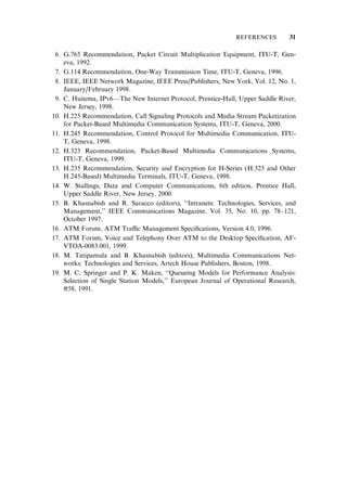 6. G.765 Recommendation, Packet Circuit Multiplication Equipment, ITU-T, Gen-
eva, 1992.
7. G.114 Recommendation, One-Way Transmission Time, ITU-T, Geneva, 1996.
8. IEEE, IEEE Network Magazine, IEEE Press/Publishers, New York, Vol. 12, No. 1,
January/February 1998.
9. C. Huitema, IPv6—The New Internet Protocol, Prentice-Hall, Upper Saddle River,
New Jersey, 1998.
10. H.225 Recommendation, Call Signaling Protocols and Media Stream Packetization
for Packet-Based Multimedia Communication Systems, ITU-T, Geneva, 2000.
11. H.245 Recommendation, Control Protocol for Multimedia Communication, ITU-
T, Geneva, 1998.
12. H.323 Recommendation, Packet-Based Multimedia Communications Systems,
ITU-T, Geneva, 1999.
13. H.235 Recommendation, Security and Encryption for H-Series (H.323 and Other
H.245-Based) Multimedia Terminals, ITU-T, Geneva, 1998.
14. W. Stallings, Data and Computer Communications, 6th edition, Prentice Hall,
Upper Saddle River, New Jersey, 2000.
15. B. Khasnabish and R. Saracco (editors), ‘‘Intranets: Technologies, Services, and
Management,’’ IEEE Communications Magazine, Vol. 35, No. 10, pp. 78–121,
October 1997.
16. ATM Forum, ATM Tra‰c Management Speciﬁcations, Version 4.0, 1996.
17. ATM Forum, Voice and Telephony Over ATM to the Desktop Speciﬁcation, AF-
VTOA-0083.001, 1999.
18. M. Tatipamula and B. Khasnabish (editors), Multimedia Communications Net-
works: Technologies and Services, Artech House Publishers, Boston, 1998.
19. M. C. Springer and P. K. Maken, ‘‘Queueing Models for Performance Analysis:
Selection of Single Station Models,’’ European Journal of Operational Research,
#58, 1991.
REFERENCES 31
 