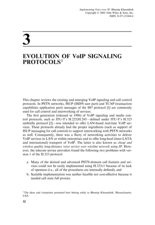 3
EVOLUTION OF VoIP SIGNALING
PROTOCOLS1
This chapter reviews the existing and emerging VoIP signaling and call control
protocols. In PSTN networks, ISUP (ISDN user part) and TCAP (transaction
capabilities application part) messages of the SS7 protocol [1] are commonly
used for call control and interworking of services.
The ﬁrst generation (released in 1996) of VoIP signaling and media con-
trol protocols, such as ITU-T’s H.225/H.245—deﬁned under ITU-T’s H.323
umbrella protocol [2]—was intended to o¤er LAN-based real-time VoIP ser-
vices. These protocols already had the proper ingredients (such as support of
ISUP messaging for call control) to support interworking with PSTN networks
as well. Consequently, there was a ﬂurry of networking activities to deliver
VoIP services in LAN or within enterprises and to o¤er long-haul (inter-LATA
and international) transport of VoIP. The latter is also known as cheap and
wireless quality long-distance voice service over wireline network using IP. How-
ever, the telecom service providers found the following two problems with ver-
sion 1 of the H.323 protocol:
a. Many of the desired and advanced PSTN-domain call features and ser-
vices could not be easily implemented using H.323v1 because of its lack
of openness (i.e., all of the procedures are internally deﬁned), and
b. Scalable implementation was neither feasible nor cost-e¤ective because it
needed call state full proxies.
32
1The ideas and viewpoints presented here belong solely to Bhumip Khasnabish, Massachusetts,
USA.
Implementing Voice over IP. Bhumip Khasnabish
Copyright  2003 John Wiley  Sons, Inc.
ISBN: 0-471-21666-6
 