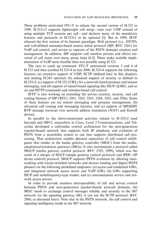 These problems motivated ITU-T to release the second version of H.323 in
1998. H.323-v2 supports lightweight call setup—runs over UDP instead of
using multiple TCP sessions per call—and declares many of the mandatory
features and protocols of H.323v1 to be optional [3]. But in 1999, IETF
released the ﬁrst version of its Internet paradigm, Web protocol (i.e., HTTP),
and well-deﬁned semantics-based session initial protocol (SIP, RFC 3261) for
VoIP call control, and service (a superset of the PSTN domain) creation and
management. In addition, SIP supports call stateless proxies and allows tra-
versal of call states over many proxy hops [4,5]. These make scalable imple-
mentation of VoIP more feasible than was possible using H.323.
The race to catch up continued. ITU-T announced versions 3 and 4 of
H.323 and then certiﬁed H.323v4 in late 2000. H.323v4 supports the following
features: (a) extensive support of UDP, SCTP (deﬁned later in this chapter),
and making H.245 optional; (b) enhanced support of security as deﬁned in
H.235v2; (c) support of H.323 (URL) for a network-based presence and instant
messaging; and (d) support of tunnel-based signaling like ISUP, Q.SIG, and so
on and HTTP commands and stimulus-based call control.
IETF is also working on extending the service creation, security, and call
routing features of SIP (RFCs 3261, 3262, 3263, 3264, 3265, and 3266). Some
of these features are (a) instant messaging and presence management, (b)
advanced call routing and messaging features, and (c) support of SIP/SDP/
RTP message traversal over network address translation (NAT) and ﬁrewall
devices.
In parallel to the above-mentioned activities related to H.323v2 (and
beyond) and SIPv2, researchers at Cisco, Level 3 Communications, and Tel-
cordia developed a call/media control architecture for the next-generation
(packet-based) network that supports both IP telephony and evolution of
PSTN from a monolithic system to one that supports distributed call pro-
cessing. That architecture enables physical separation of call control intelli-
gence that resides in the media gateway controller (MGC) from the media-
adaptation/translation gateways (MGs). It also recommends a protocol called
MGCP (media gateway control protocol, RFC 2705, 1999), which was the
result of a merger of SGCP (simple gateway control protocol) and IPDC (IP
device control) protocol. MGCP supports PSTN evolution by allowing inter-
working with circuit-switched networks and devices (analog and digital POTS
phones) via the following predeﬁned endpoints: (a) access and residential GWs,
and integrated network access server and VoIP GWs; (b) GWs supporting
ISUP and multifrequency-type trunks; and (c) announcement servers and net-
work access servers.
In order to provide seamless interoperability of call and service control
between PSTN and next-generation (packet-based) network domains, the
MGC needs to exchange control messages reliably and securely to the SS7
network via the signaling gateway (SG; it can use the SCTP protocol, RFC
2960, as discussed later). Note that in the PSTN network, the call control and
signaling intelligence reside in the SS7 network.
EVOLUTION OF VoIP SIGNALING PROTOCOLS 33
 