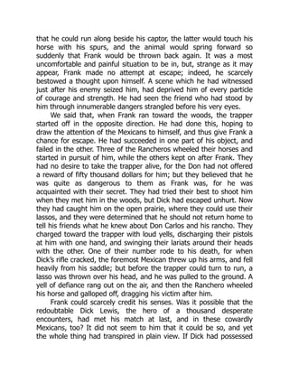that he could run along beside his captor, the latter would touch his
horse with his spurs, and the animal would spring forward so
suddenly that Frank would be thrown back again. It was a most
uncomfortable and painful situation to be in, but, strange as it may
appear, Frank made no attempt at escape; indeed, he scarcely
bestowed a thought upon himself. A scene which he had witnessed
just after his enemy seized him, had deprived him of every particle
of courage and strength. He had seen the friend who had stood by
him through innumerable dangers strangled before his very eyes.
We said that, when Frank ran toward the woods, the trapper
started off in the opposite direction. He had done this, hoping to
draw the attention of the Mexicans to himself, and thus give Frank a
chance for escape. He had succeeded in one part of his object, and
failed in the other. Three of the Rancheros wheeled their horses and
started in pursuit of him, while the others kept on after Frank. They
had no desire to take the trapper alive, for the Don had not offered
a reward of fifty thousand dollars for him; but they believed that he
was quite as dangerous to them as Frank was, for he was
acquainted with their secret. They had tried their best to shoot him
when they met him in the woods, but Dick had escaped unhurt. Now
they had caught him on the open prairie, where they could use their
lassos, and they were determined that he should not return home to
tell his friends what he knew about Don Carlos and his rancho. They
charged toward the trapper with loud yells, discharging their pistols
at him with one hand, and swinging their lariats around their heads
with the other. One of their number rode to his death, for when
Dick’s rifle cracked, the foremost Mexican threw up his arms, and fell
heavily from his saddle; but before the trapper could turn to run, a
lasso was thrown over his head, and he was pulled to the ground. A
yell of defiance rang out on the air, and then the Ranchero wheeled
his horse and galloped off, dragging his victim after him.
Frank could scarcely credit his senses. Was it possible that the
redoubtable Dick Lewis, the hero of a thousand desperate
encounters, had met his match at last, and in these cowardly
Mexicans, too? It did not seem to him that it could be so, and yet
the whole thing had transpired in plain view. If Dick had possessed
 