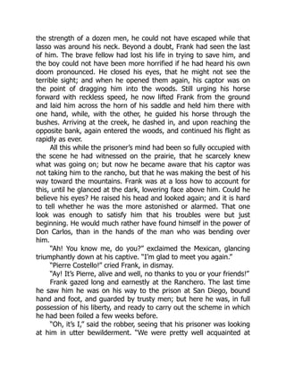 the strength of a dozen men, he could not have escaped while that
lasso was around his neck. Beyond a doubt, Frank had seen the last
of him. The brave fellow had lost his life in trying to save him, and
the boy could not have been more horrified if he had heard his own
doom pronounced. He closed his eyes, that he might not see the
terrible sight; and when he opened them again, his captor was on
the point of dragging him into the woods. Still urging his horse
forward with reckless speed, he now lifted Frank from the ground
and laid him across the horn of his saddle and held him there with
one hand, while, with the other, he guided his horse through the
bushes. Arriving at the creek, he dashed in, and upon reaching the
opposite bank, again entered the woods, and continued his flight as
rapidly as ever.
All this while the prisoner’s mind had been so fully occupied with
the scene he had witnessed on the prairie, that he scarcely knew
what was going on; but now he became aware that his captor was
not taking him to the rancho, but that he was making the best of his
way toward the mountains. Frank was at a loss how to account for
this, until he glanced at the dark, lowering face above him. Could he
believe his eyes? He raised his head and looked again; and it is hard
to tell whether he was the more astonished or alarmed. That one
look was enough to satisfy him that his troubles were but just
beginning. He would much rather have found himself in the power of
Don Carlos, than in the hands of the man who was bending over
him.
“Ah! You know me, do you?” exclaimed the Mexican, glancing
triumphantly down at his captive. “I’m glad to meet you again.”
“Pierre Costello!” cried Frank, in dismay.
“Ay! It’s Pierre, alive and well, no thanks to you or your friends!”
Frank gazed long and earnestly at the Ranchero. The last time
he saw him he was on his way to the prison at San Diego, bound
hand and foot, and guarded by trusty men; but here he was, in full
possession of his liberty, and ready to carry out the scheme in which
he had been foiled a few weeks before.
“Oh, it’s I,” said the robber, seeing that his prisoner was looking
at him in utter bewilderment. “We were pretty well acquainted at
 
