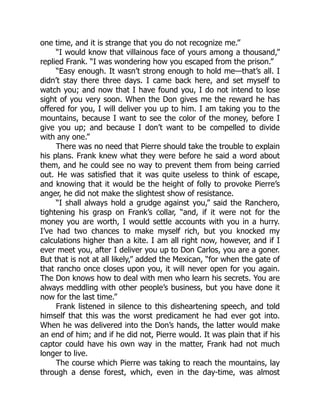 one time, and it is strange that you do not recognize me.”
“I would know that villainous face of yours among a thousand,”
replied Frank. “I was wondering how you escaped from the prison.”
“Easy enough. It wasn’t strong enough to hold me—that’s all. I
didn’t stay there three days. I came back here, and set myself to
watch you; and now that I have found you, I do not intend to lose
sight of you very soon. When the Don gives me the reward he has
offered for you, I will deliver you up to him. I am taking you to the
mountains, because I want to see the color of the money, before I
give you up; and because I don’t want to be compelled to divide
with any one.”
There was no need that Pierre should take the trouble to explain
his plans. Frank knew what they were before he said a word about
them, and he could see no way to prevent them from being carried
out. He was satisfied that it was quite useless to think of escape,
and knowing that it would be the height of folly to provoke Pierre’s
anger, he did not make the slightest show of resistance.
“I shall always hold a grudge against you,” said the Ranchero,
tightening his grasp on Frank’s collar, “and, if it were not for the
money you are worth, I would settle accounts with you in a hurry.
I’ve had two chances to make myself rich, but you knocked my
calculations higher than a kite. I am all right now, however, and if I
ever meet you, after I deliver you up to Don Carlos, you are a goner.
But that is not at all likely,” added the Mexican, “for when the gate of
that rancho once closes upon you, it will never open for you again.
The Don knows how to deal with men who learn his secrets. You are
always meddling with other people’s business, but you have done it
now for the last time.”
Frank listened in silence to this disheartening speech, and told
himself that this was the worst predicament he had ever got into.
When he was delivered into the Don’s hands, the latter would make
an end of him; and if he did not, Pierre would. It was plain that if his
captor could have his own way in the matter, Frank had not much
longer to live.
The course which Pierre was taking to reach the mountains, lay
through a dense forest, which, even in the day-time, was almost
 