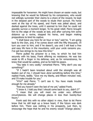 impassable for horsemen. He might have chosen an easier route, but
knowing that he would be followed by his companions, who would
not willingly surrender their claims to a share of the reward, he kept
in the deepest part of the woods to elude their pursuit. His horse
went at the top of his speed, and Frank was jolted about, and
dashed against the trees, until it seemed to him that he could not
possibly survive a moment longer. To his great relief, Pierre brought
him to the edge of the woods at last; and after carrying him some
distance up a ravine, stopped his horse, and began making
preparations to bind his captive.
“I shall leave you here for an hour or two,” said he. “I am going
back to the Don, and, if he comes down with the fifty thousand, I’ll
turn you over to him; and if he doesn’t, you and I will lead a free
and easy life here in the mountains, until your uncle ransoms you.
I’ve got two strings to my bow this time.”
Pierre pulled his prisoner to a tree, to which he tied him
securely with his lasso, Frank offering no resistance. He was too
weak to lift a finger in his defense, and, as for remonstrance, he
knew that would be useless, and so he held his peace.
“You take it very coolly,” remarked Pierre. “Why don’t you say
something?”
“If I hadn’t been knocked about until the strength was all
beaten out of me, I should have done something before this time,”
replied Frank, boldly. “Give me my liberty, and fifteen minutes’ rest,
and I’ll make trouble for you.”
“H’m!” said Pierre. “I can’t see it. You have made trouble
enough for me already.”
“And you haven’t seen the last of me yet,” added Frank.
“I know it. I told you that I should come back to you, didn’t I?”
“I mean that you will meet me under very different
circumstances. We will change places in less than twenty-four
hours.”
Frank said this with no other object in view, than to let Pierre
know that he still kept up a brave heart, if the future was dark
before him. There was nothing in his prospects, just then, to
encourage the hope that he and his enemy would “change places,”
 