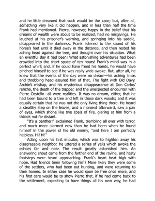 and he little dreamed that such would be the case; but, after all,
something very like it did happen, and in less than half the time
Frank had mentioned. Pierre, however, happy in the belief that his
dreams of wealth were about to be realized, had no misgivings. He
laughed at his prisoner’s warning, and springing into his saddle,
disappeared in the darkness. Frank listened to the sound of his
horse’s feet until it died away in the distance, and then rested his
aching head against the tree, and thought over his situation. What
an eventful day it had been! What astonishing adventures had been
crowded into the short space of ten hours! Frank’s mind was in a
perfect whirl; and, if he could have freed his hands, he would have
pinched himself to see if he was really wide awake. But, after all, he
knew that the events of the day were no dream—his aching limbs
and throbbing head assured him of that. The fight with Old Davy,
Archie’s mishap, and his mysterious disappearance at Don Carlos’
rancho, the death of the trapper, and the unexpected encounter with
Pierre Costello—all were realities. It was no dream, either, that he
had been bound to a tree and left in those dark woods; and it was
equally certain that he was not the only living thing there. He heard
a stealthy step on the leaves, and a moment afterward, saw a pair
of eyes, which shone like two coals of fire, glaring at him from a
thicket not far distant.
“It’s a panther!” exclaimed Frank, trembling all over with terror,
and much more alarmed now than he had been when he found
himself in the power of his old enemy; “and here I am perfectly
helpless. Hi! hi!”
Acting upon his first impulse, which was to frighten away his
disagreeable neighbor, he uttered a series of yells which awoke the
echoes far and near. The result greatly astonished him. An
answering shout came from the farther end of the ravine, and hasty
footsteps were heard approaching. Frank’s heart beat high with
hope. Had friends been following him? More likely they were some
of the settlers, who had been out hunting, and were returning to
their homes. In either case he would soon be free once more, and
his first care would be to show Pierre that, if he had come back to
the settlement, expecting to have things all his own way, he had
 