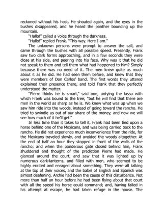 reckoned without his host. He shouted again, and the eyes in the
bushes disappeared, and he heard the panther bounding up the
mountain.
“Hallo!” called a voice through the darkness.
“Hallo!” replied Frank. “This way. Here I am.”
The unknown persons were prompt to answer the call, and
came through the bushes with all possible speed. Presently, Frank
saw two dark forms approaching, and in a few seconds they were
close at his side, and peering into his face. Why was it that he did
not speak to them and tell them what had happened to him? Simply
because there was no need of it. The men knew quite as much
about it as he did. He had seen them before, and knew that they
were members of Don Carlos’ band. The first words they uttered
explained their presence there, and told Frank that they perfectly
understood the matter.
“Pierre thinks he is smart,” said one, untying the lasso with
which Frank was bound to the tree; “but he will find that there are
men in the world as sharp as he is. We knew what was up when we
saw him ride into the woods, instead of going toward the rancho. He
tried to swindle us out of our share of the money, and now we will
see how much of it he’ll get.”
In less time than it takes to tell it, Frank had been tied upon a
horse behind one of the Mexicans, and was being carried back to the
rancho. He did not experience much inconvenience from the ride, for
the Mexicans traveled slowly, and avoided the woods altogether. At
the end of half an hour they stopped in front of the walls of the
rancho; and when the ponderous gate closed behind him, Frank
shuddered and thought of the prediction Pierre had made. He
glanced around the court, and saw that it was lighted up by
numerous dark-lanterns, and filled with men, who seemed to be
highly excited and enraged about something. They were all talking
at the top of their voices, and the babel of English and Spanish was
almost deafening. Archie had been the cause of this disturbance. Not
more than half an hour before he had been flying about that court
with all the speed his horse could command; and, having failed in
his attempt at escape, he had taken refuge in the house. The
 