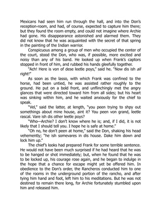 Mexicans had seen him run through the hall, and into the Don’s
reception-room, and had, of course, expected to capture him there;
but they found the room empty, and could not imagine where Archie
had gone. His disappearance astonished and alarmed them. They
did not know that he was acquainted with the secret of that spring
in the painting of the Indian warrior.
Conspicuous among a group of men who occupied the center of
the court, stood the Don, who was, if possible, more excited and
noisy than any of his band. He looked up when Frank’s captors
stopped in front of him, and rubbed his hands gleefully together.
“Ach! Here is von of dese leetle poys,” said he. “Now dis ish all
right!”
As soon as the lasso, with which Frank was confined to the
horse, had been untied, he was assisted rather roughly to the
ground. He put on a bold front, and unflinchingly met the angry
glances that were directed toward him from all sides; but his heart
was sinking within him, and he waited anxiously for the chief to
speak.
“Vel,” said the latter, at length, “you peen trying to shpy out
somethings about mine house, aint it? You peen von grand, leetle
rascal. Vare ish dis other leetle poys?
“Who—Archie? I don’t know where he is; and, if I did, it is not
likely that I should tell you. I hope he is safe at home.”
“Oh no, he don’t peen at home,” said the Don, shaking his head
vehemently; “he ish somevares in dis house. Dake him down and
lock him up.”
The chief’s looks had prepared Frank for some terrible sentence.
He would not have been much surprised if he had heard that he was
to be hanged or shot immediately; but, when he found that he was
to be locked up, his courage rose again, and he began to indulge in
the hope that a chance for escape might yet be offered him. In
obedience to the Don’s order, the Rancheros conducted him to one
of the rooms in the underground portion of the rancho, and after
tying him hand and foot, left him to his meditations. But he was not
destined to remain there long, for Archie fortunately stumbled upon
him and released him.
 