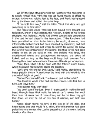 We left the boys struggling with the Ranchero who had come in
to satisfy himself that Frank had not yet found means to effect his
escape. Archie was holding fast to his legs, and Frank had grasped
him by the throat and stifled his cry for help.
“I can hold him now,” said the latter. “Shut that door, and get
something to tie him with.”
The ropes with which Frank had been bound were brought into
requisition, and in a few seconds, the Mexican, in spite of his furious
struggles, was helpless. Archie had shown considerable generalship
in the part he had played in this transaction. If the Ranchero had
been permitted to return to his friends, he would, of course, have
informed them that Frank had been liberated by somebody, and that
would have told the Don just where to search for Archie. He knew
that Archie was somewhere in the rancho, but thus far he had been
unable to get on the track of him. The building was large, the
underground rooms and passage-ways numerous, the doors all
locked, and as long as the boys could keep their enemies from
learning their exact whereabouts, there was little danger of capture.
“Now, then, what is to be done with this fellow?” asked Frank,
when his cousin had securely bound the prisoner.
“Let’s give him one for Dick Lewis,” said Archie, brandishing his
heavy pistol in the air. “A crack over the head with this would do him
a wonderful sight of good.”
“No! no!” exclaimed Frank. “He took no part in that affair.”
“No doubt he would if he had had the chance. Let’s lock him in
here, and leave him.”
“He’ll call for help, won’t he?”
“We don’t care if he does. Even if he succeeds in making himself
heard through these thick walls, his friends can’t release him until
they have cut down one of these doors; and by the time they get
that done, we may be out of this den of robbers, and half way
home.”
Archie began trying his keys in the lock of of the door, and
finally found one that would fit it. Then, after the prisoner had been
pulled into one corner, the cousins passed out of the room, locking
the door after them.
 