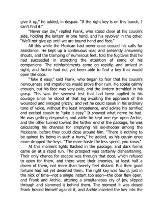 give it up,” he added, in despair. “If the right key is on this bunch, I
can’t find it.”
“Never say die,” replied Frank, who stood close at his cousin’s
side, holding the lantern in one hand, and his revolver in the other.
“We’ll not give up until we are bound hand and foot.”
All this while the Mexican had never once ceased his calls for
assistance. He kept up a continuous roar, and presently answering
shouts, and the tramping of numerous feet, told the fugitives that he
had succeeded in attracting the attention of some of his
companions. The reinforcements came on rapidly, and arrived in
sight, and Archie had not yet been able to find a key that would
open the door.
“Take it easy,” said Frank, who began to fear that his cousin’s
nervousness and impatience would prove their ruin. He spoke calmly
enough, but his face was very pale, and the lantern trembled in his
grasp. This was the severest test that had been applied to his
courage since he stood at that log awaiting the approach of the
wounded and enraged grizzly; and yet he could speak in his ordinary
tone of voice, without the least impatience, and advise his terrified
and excited cousin to “take it easy.” It showed what nerve he had.
He was getting desperate; and while he kept one eye upon Archie,
and the other turned toward the farther end of the passage, he was
calculating his chances for emptying his six-shooter among the
Mexicans, before they could close around him. “There is nothing to
be gained by being in such a hurry,” he added, as his cousin once
more dropped the keys. “The more haste the less speed, you know.”
At this moment lights flashed in the passage, and dark forms
came on at a rapid run. The prospect was certainly disheartening.
Their only chance for escape was through that door, which refused
to open for them, and there were their enemies, at least half a
dozen of them, not more than twenty feet distant. But their good
fortune had not yet deserted them. The right key was found, just in
the nick of time—not a single instant too soon—the door flew open,
and Frank and Archie, uttering a simultaneous cry of joy, slipped
through and slammed it behind them. The moment it was closed
Frank braced himself against it, and Archie inserted the key into the
 