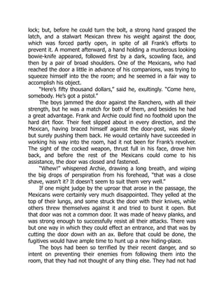 lock; but, before he could turn the bolt, a strong hand grasped the
latch, and a stalwart Mexican threw his weight against the door,
which was forced partly open, in spite of all Frank’s efforts to
prevent it. A moment afterward, a hand holding a murderous looking
bowie-knife appeared, followed first by a dark, scowling face, and
then by a pair of broad shoulders. One of the Mexicans, who had
reached the door a little in advance of his companions, was trying to
squeeze himself into the the room; and he seemed in a fair way to
accomplish his object.
“Here’s fifty thousand dollars,” said he, exultingly. “Come here,
somebody. He’s got a pistol.”
The boys jammed the door against the Ranchero, with all their
strength, but he was a match for both of them, and besides he had
a great advantage. Frank and Archie could find no foothold upon the
hard dirt floor. Their feet slipped about in every direction, and the
Mexican, having braced himself against the door-post, was slowly
but surely pushing them back. He would certainly have succeeded in
working his way into the room, had it not been for Frank’s revolver.
The sight of the cocked weapon, thrust full in his face, drove him
back, and before the rest of the Mexicans could come to his
assistance, the door was closed and fastened.
“Whew!” whispered Archie, drawing a long breath, and wiping
the big drops of perspiration from his forehead, “that was a close
shave, wasn’t it? It doesn’t seem to suit them very well.”
If one might judge by the uproar that arose in the passage, the
Mexicans were certainly very much disappointed. They yelled at the
top of their lungs, and some struck the door with their knives, while
others threw themselves against it and tried to burst it open. But
that door was not a common door. It was made of heavy planks, and
was strong enough to successfully resist all their attacks. There was
but one way in which they could effect an entrance, and that was by
cutting the door down with an ax. Before that could be done, the
fugitives would have ample time to hunt up a new hiding-place.
The boys had been so terrified by their recent danger, and so
intent on preventing their enemies from following them into the
room, that they had not thought of any thing else. They had not had
 