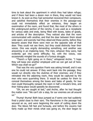 time to look about the apartment in which they had taken refuge;
and if there had been a dozen men in there, they would not have
known it. As soon as they had somewhat recovered their composure,
and satisfied themselves that their enemies in the passage-way
could not immediately effect an entrance, they began an
examination of the room, and found that, like most of the others in
the underground portion of the rancho, it was used as a receptacle
for various odds and ends, being filled with boxes, bales of goods,
and articles of like description. They noticed also that the room
communicated with another, and that the door between them stood
wide open; and scarcely had they observed these points, before they
became aware that there were men on the opposite side of that
door. They could not see them, but they could distinctly hear their
voices. One was angrily demanding something, and another was
answering in an imploring tone. The men, whoever they were, had
evidently got into some difficulty; for, with the voices, was
occasionally mingled the sounds of a furious struggle.
“There’s a fight going on in there,” whispered Archie. “I hope
they will keep one another employed until we can get out of here.
Which way shall we go?”
That was the very question Frank was asking himself, and it was
one he could not answer. If they went back into the passage, they
would run directly into the clutches of their enemies; and if they
retreated into the adjoining room, they would be captured by the
men who were quarreling there. It would be useless for them to
conceal themselves among the boxes and bales of goods, for two
men could thoroughly ransack the room in half a minute’s time, and
their hiding-place would speedily be discovered.
“Oh, we are caught at last,” said Archie, after he had thought
the matter over. “We can’t stir a step, for our enemies are all around
us.”
Thump! thump! Both boys jumped as if some one had suddenly
fired a pistol close to their ears. The Rancheros in the passage had
secured an ax, and were beginning the work of cutting down the
door. The blows fell fast and furiously, and before the cousins had
fairly made up their minds what was going on, the door began to
 