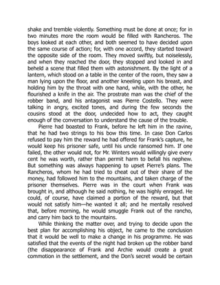 shake and tremble violently. Something must be done at once; for in
two minutes more the room would be filled with Rancheros. The
boys looked at each other, and both seemed to have decided upon
the same course of action; for, with one accord, they started toward
the opposite side of the room. They moved swiftly, but noiselessly,
and when they reached the door, they stopped and looked in and
beheld a scene that filled them with astonishment. By the light of a
lantern, which stood on a table in the center of the room, they saw a
man lying upon the floor, and another kneeling upon his breast, and
holding him by the throat with one hand, while, with the other, he
flourished a knife in the air. The prostrate man was the chief of the
robber band, and his antagonist was Pierre Costello. They were
talking in angry, excited tones, and during the few seconds the
cousins stood at the door, undecided how to act, they caught
enough of the conversation to understand the cause of the trouble.
Pierre had boasted to Frank, before he left him in the ravine,
that he had two strings to his bow this time. In case Don Carlos
refused to pay him the reward he had offered for Frank’s capture, he
would keep his prisoner safe, until his uncle ransomed him. If one
failed, the other would not, for Mr. Winters would willingly give every
cent he was worth, rather than permit harm to befall his nephew.
But something was always happening to upset Pierre’s plans. The
Rancheros, whom he had tried to cheat out of their share of the
money, had followed him to the mountains, and taken charge of the
prisoner themselves. Pierre was in the court when Frank was
brought in, and although he said nothing, he was highly enraged. He
could, of course, have claimed a portion of the reward, but that
would not satisfy him—he wanted it all; and he mentally resolved
that, before morning, he would smuggle Frank out of the rancho,
and carry him back to the mountains.
While thinking the matter over, and trying to decide upon the
best plan for accomplishing his object, he came to the conclusion
that it would be well to make a change in his programme. He was
satisfied that the events of the night had broken up the robber band
(the disappearance of Frank and Archie would create a great
commotion in the settlement, and the Don’s secret would be certain
 