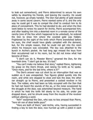 to leak out somewhere), and Pierre determined to secure his own
safety by deserting his friends, and leaving the country. He would
not, however, go empty handed. The Don had plenty of gold stowed
away in some secret cavern; Pierre wanted some of it; and the only
way he could get it was to compel the chief to conduct him to its
place of concealment. This he had decided to do; and when the Don
went below to renew his search for Archie, Pierre accompanied him;
and after leading him into a deserted room in a remote corner of the
rancho (one of the few which happened to be unlocked), he ordered
the Don to show him where the coveted gold was hidden.
Frightened by the sight of the knife which Pierre brandished before
his eyes, the chief would have gladly complied with the demand,
but, for the simple reason, that he could not get into the room
where his treasure was concealed. The key was attached to the
bunch in Archie’s pocket. He had long ago missed the keys from
their accustomed nail in his room, but he did not know what had
become of them.
“I don’t can do it, Meester Bierre,” groaned the Don, for the
twentieth time. “I don’t got de key. It’s lost.”
“You can’t make me believe that story,” replied Pierre, tightening
his grasp on the Don’s throat, and raising his knife as he spoke.
“Once more, and for the last time, where is it?”
The Don’s answer was cut short by an interruption that was as
sudden as it was unexpected. Two figures glided quickly into the
room, and while one stopped to close and lock the door, the other
ran straight up to Pierre, and presented a cocked revolver in his
face. The robber, who had been so fully occupied with the Don that
he had not heard the sounds of the ax, or the noise occasioned by
the struggle at the door, was astonished beyond measure. The hand
in which he held the knife fell slowly to his side, his under jaw
dropped down, and he shrunk away from the muzzle of the revolver
without uttering a word.
“Ach!” exclaimed the Don, who was no less amazed than Pierre,
“here ish von of dese leetle poys!”
“Here are both of them,” said Archie, who, having succeeded in
finding a key to lock the door, now hurried up with a pistol in each
 