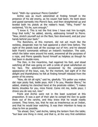 hand. “Well—by—gracious! Pierre Costello!”
Archie was as much astonished at finding himself in the
presence of his old enemy, as his cousin had been. He bent down
and gazed earnestly into Pierre’s face, and then straightened up and
leveled both his pistols at the robber’s head. “Why, Frank!” he
exclaimed, “it’s he, sure enough.”
“I know it. This is not the first time I have met him to-night.
Drop that knife,” he added, sternly, addressing himself to Pierre.
“Now, stretch yourself out on the floor, face downward, and put your
hands behind your back.”
The Ranchero, at this moment, did not act much like the
reckless, desperate man he had appeared a short time before. The
sight of the pistols took all the courage out of him; and he obeyed
both Frank’s commands without an instant’s hesitation. The sash,
which the latter wore around his waist, answered all the purposes of
a rope, and Pierre speedily found himself as helpless as though he
had been in double-irons.
The Don, in the meantime, had regained his feet, and stood
watching all that was going on with a smile of great satisfaction on
his face. The astonishment occasioned by the unexpected
appearance of the boys, was, for the moment, lost sight of in the
delight and thankfulness he felt at finding himself released from the
power of his enemy.
“Now, dis ish all right,” said he, gleefully. “It’s petter you makes
dat rope pooty fast, leetle poys. Ach! I fix you, Meester Bierre,” he
added, shaking his clenched hand at the prostrate robber; “I makes
blenty droubles for you, mine friend. Come mit me, leetle poys; I
shows you de way out, now.”
Frank and Archie were not in the least surprised at this
proposition. It was a part of their plan to compel the Don to guide
them out of the rancho, and they knew that he would readily
consent. They knew, too, that he was as treacherous as an Indian,
and that he would bear watching. It was their intention to keep as
close to him as possible.
“Go ahead, Don,” said Archie, taking the lantern from the table;
“but bear one thing in mind, and that is, at the very first exhibition
 