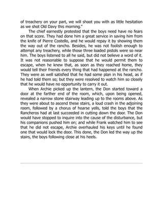 of treachery on your part, we will shoot you with as little hesitation
as we shot Old Davy this morning.”
The chief earnestly protested that the boys need have no fears
on that score. They had done him a great service in saving him from
the knife of Pierre Costello, and he would repay it by showing them
the way out of the rancho. Besides, he was not foolish enough to
attempt any treachery, while those three loaded pistols were so near
him. The boys listened to all he said, but did not believe a word of it.
It was not reasonable to suppose that he would permit them to
escape, when he knew that, as soon as they reached home, they
would tell their friends every thing that had happened at the rancho.
They were as well satisfied that he had some plan in his head, as if
he had told them so; but they were resolved to watch him so closely
that he would have no opportunity to carry it out.
When Archie picked up the lantern, the Don started toward a
door at the farther end of the room, which, upon being opened,
revealed a narrow stone stairway leading up to the rooms above. As
they were about to ascend these stairs, a loud crash in the adjoining
room, followed by a chorus of hoarse yells, told the boys that the
Rancheros had at last succeeded in cutting down the door. The Don
would have stopped to inquire into the cause of the disturbance, but
his companions pushed him on; and while Frank watched him to see
that he did not escape, Archie overhauled his keys until he found
one that would lock the door. This done, the Don led the way up the
stairs, the boys following close at his heels.
 