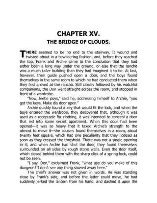 T
CHAPTER XV.
THE BRIDGE OF CLOUDS.
HERE seemed to be no end to the stairway. It wound and
twisted about in a bewildering fashion, and, before they reached
the top, Frank and Archie came to the conclusion that they had
either been a long way under the ground, or else that the rancho
was a much taller building than they had imagined it to be. At last,
however, their guide pushed open a door, and the boys found
themselves in the same room to which he had conducted them when
they first arrived at the rancho. Still closely followed by his watchful
companions, the Don went straight across the room, and stopped in
front of a wardrobe.
“Now, leetle poys,” said he, addressing himself to Archie, “you
got the keys. Make dis door open.”
Archie quickly found a key that would fit the lock, and when the
boys entered the wardrobe, they discovered that, although it was
used as a receptacle for clothing, it was intended to conceal a door
that led into some secret apartment. When this door had been
opened—it was so heavy that it taxed Archie’s strength to the
utmost to move it—the cousins found themselves in a room, about
twenty feet square, which had one peculiarity that they noticed as
soon as they crossed the threshold. There was not a single opening
in it; and when Archie had shut the door, they found themselves
surrounded on all sides by rough stone walls. Even the door itself,
which closed behind them with the sharp click of a spring lock, could
not be seen.
“I say, Don,” exclaimed Frank, “what use do you make of this
dungeon? I don’t see any thing stowed away here.”
The chief’s answer was not given in words. He was standing
close by Frank’s side, and before the latter could move, he had
suddenly jerked the lantern from his hand, and dashed it upon the
 