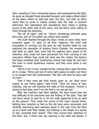 floor, smashing it into a thousand pieces, and extinguishing the light.
As quick as thought Frank bounded forward, and made a blind clutch
at the place where he had last seen the Don, but with no other
result than to come in violent contact with the wall. A moment
afterward, the astonished and bewildered boys heard a grating
sound at the other side of the room, and the Don’s voice calling to
them through the darkness.
“Dis ish all right,” said he. “Dere’s somethings shtowed away
here now, ain’t it? It’s petter you shtays here awhile.”
The truth flashed through the boys’ minds at once—they were
prisoners again. In spite of all their vigilance, the chief had
succeeded in carrying out the plan he had formed while he was
watching the operation of binding Pierre Costello. His movements
had been so rapid, that, even had his captives been aware of his
intention, they could not have prevented him from carrying it into
execution. Before they could tell what was the matter, the lantern
had been smashed, their treacherous enemy had made his exit from
the room in some mysterious manner, and they were alone in the
darkness.
“We’re in for it now,” panted Archie, sinking down upon the floor
all in a heap. “We’ve got out of some tight places to-night, but there
is no escape from this predicament. The Don will soon be back with
his men.”
“And if they once get their hands upon us, we need never
expect to see home again,” said Frank. “Give me some of your
matches, and we will examine the walls of this dungeon. There’s a
spring to that door, and if we can find it, we can get out.”
After the matches had been lighted, the boys found that the
first difficulty to be overcome was the finding of the door. They did
not know where to look for it, for the walls appeared to be as solid
as the ground. They made the circuit of the room several times,
lighting new matches as fast as the old ones were consumed, and
carefully examining each separate stone in the wall, from the floor
up to a level with their heads; but nothing in the shape of a spring
or lock rewarded their search. Then they turned their attention to
the floor; but, if there was any opening in the solid oak planks, it
 