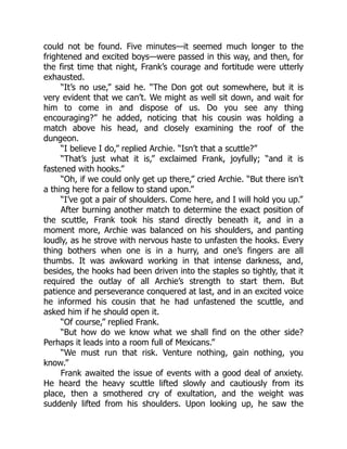 could not be found. Five minutes—it seemed much longer to the
frightened and excited boys—were passed in this way, and then, for
the first time that night, Frank’s courage and fortitude were utterly
exhausted.
“It’s no use,” said he. “The Don got out somewhere, but it is
very evident that we can’t. We might as well sit down, and wait for
him to come in and dispose of us. Do you see any thing
encouraging?” he added, noticing that his cousin was holding a
match above his head, and closely examining the roof of the
dungeon.
“I believe I do,” replied Archie. “Isn’t that a scuttle?”
“That’s just what it is,” exclaimed Frank, joyfully; “and it is
fastened with hooks.”
“Oh, if we could only get up there,” cried Archie. “But there isn’t
a thing here for a fellow to stand upon.”
“I’ve got a pair of shoulders. Come here, and I will hold you up.”
After burning another match to determine the exact position of
the scuttle, Frank took his stand directly beneath it, and in a
moment more, Archie was balanced on his shoulders, and panting
loudly, as he strove with nervous haste to unfasten the hooks. Every
thing bothers when one is in a hurry, and one’s fingers are all
thumbs. It was awkward working in that intense darkness, and,
besides, the hooks had been driven into the staples so tightly, that it
required the outlay of all Archie’s strength to start them. But
patience and perseverance conquered at last, and in an excited voice
he informed his cousin that he had unfastened the scuttle, and
asked him if he should open it.
“Of course,” replied Frank.
“But how do we know what we shall find on the other side?
Perhaps it leads into a room full of Mexicans.”
“We must run that risk. Venture nothing, gain nothing, you
know.”
Frank awaited the issue of events with a good deal of anxiety.
He heard the heavy scuttle lifted slowly and cautiously from its
place, then a smothered cry of exultation, and the weight was
suddenly lifted from his shoulders. Upon looking up, he saw the
 