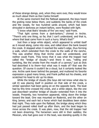 of these strange doings, and, when they were over, they would know
as much about them as Don Carlos himself.
At the same moment that the flatboat appeared, the boys heard
the grating noise below them, and suddenly the banks of the creek
and the woods, for two hundred yards around, which had been
shrouded in darkness an instant before, were flooded with light.
“I know what Bob’s ‘streaks of fire’ are now,” said Frank.
“That light comes from a dark-lantern,” chimed in Archie.
“There’s only one thing, so far, that I can’t understand, and that is,
where that boat came from in such a hurry. What’s that?”
Just then a large white object, which appeared to unfold itself
as it moved along, came into view, and rolled down the bank toward
the creek. It stopped when it reached the water’s edge, thus forming
a walk, which extended from the creek to the walls of the rancho.
This was another thing that Archie could not understand, and
neither could Frank. They knew that it was what the trapper had
called the “bridge of clouds,”—and there it was, “rolling and
tumbling, like the smoke from the mouth of a cannon,” just as Dick
had described it to them—but what was it made of? that was the
question. Of course it couldn’t be a cloud, but it certainly looked like
one. Archie sank lower behind the parapet, and muttered his favorite
expression a good many times, and Frank puffed out his cheeks, and
scratched his head to stir up his ideas.
While the bridge of clouds (the boys did not know what else to
call it) was placing itself in position on that side of the creek, a
similar operation had been going on on the opposite bank. The boat
had by this time crossed the creek, and a white object, like the one
just described—another bridge of clouds—extended from it into the
woods. Presently, two horsemen appeared, riding down the bridge
toward the boat. One was mounted on Roderick, and the other on
King James; and each led a horse which had doubtless been stolen
that night. They rode upon the flatboat, the bridge along which they
had just passed rolled itself up after them, and the boat began to
move across the creek. It was plain, now, that the old trapper had
not been dreaming. The horsemen were still in their saddles; the
Mexican, who had gone over in the boat, was standing quietly in the
 