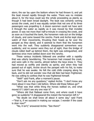 stern; the oar lay upon the bottom where he had thrown it; and yet
the boat moved rapidly through the water. There was no mistake
about it, for the boys could see the whole proceeding as plainly as
though it had been broad daylight. The boat was certainly coming
across the creek, and it was equally certain that not one of its three
passengers was propelling it. A dozen oarsmen could not have sent
it through the water as rapidly as it was moved by that invisible
power. It was not more than half-a-minute in crossing the creek, and
as soon as it touched the bank, the horsemen rode out on the bridge
of clouds, and came toward the rancho. Frank and Archie kept close
watch of their movements, thrusting their heads as far over the
parapet as they dared, and it seemed to them that the horsemen
went into the wall. They suddenly disappeared somewhere very
suddenly; and no sooner were they out of sight, than the bridge of
clouds rolled itself up behind them, the light was extinguished, and
darkness once more settled down over the rancho.
These various incidents followed one another with a rapidity
that was utterly bewildering. The horsemen had crossed the creek,
and were safe in the rancho, almost before the boys knew it. They
had moved as swiftly and silently as spirits; and when they had
passed out of sight, Archie struck the parapet with his fist, to make
sure that he was awake. He felt the cold chills creeping along his
back, and he did not wonder now that old Bob had been frightened.
He was willing to confess that he was frightened himself.
“Well!” said Frank, after a moment’s pause.
“Don’t ask me any questions,” replied Archie. “I don’t know any
more about it now than I did before. Where did those fellows go?”
“What was that white thing the horses walked on, and what
moved it? I didn’t see any one near it!”
“Where did that flatboat come from, and where could it have
gone so suddenly? It disappeared the instant the horsemen left it.”
“No doubt we shall know all about it some day,” said Frank
—“that is, if we succeed in making our escape. I wonder if the coast
is clear now?”
“No, it isn’t,” answered Archie. “See there!”
 