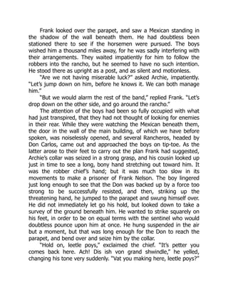Frank looked over the parapet, and saw a Mexican standing in
the shadow of the wall beneath them. He had doubtless been
stationed there to see if the horsemen were pursued. The boys
wished him a thousand miles away, for he was sadly interfering with
their arrangements. They waited impatiently for him to follow the
robbers into the rancho, but he seemed to have no such intention.
He stood there as upright as a post, and as silent and motionless.
“Are we not having miserable luck?” asked Archie, impatiently.
“Let’s jump down on him, before he knows it. We can both manage
him.”
“But we would alarm the rest of the band,” replied Frank. “Let’s
drop down on the other side, and go around the rancho.”
The attention of the boys had been so fully occupied with what
had just transpired, that they had not thought of looking for enemies
in their rear. While they were watching the Mexican beneath them,
the door in the wall of the main building, of which we have before
spoken, was noiselessly opened, and several Rancheros, headed by
Don Carlos, came out and approached the boys on tip-toe. As the
latter arose to their feet to carry out the plan Frank had suggested,
Archie’s collar was seized in a strong grasp, and his cousin looked up
just in time to see a long, bony hand stretching out toward him. It
was the robber chief’s hand; but it was much too slow in its
movements to make a prisoner of Frank Nelson. The boy lingered
just long enough to see that the Don was backed up by a force too
strong to be successfully resisted, and then, striking up the
threatening hand, he jumped to the parapet and swung himself over.
He did not immediately let go his hold, but looked down to take a
survey of the ground beneath him. He wanted to strike squarely on
his feet, in order to be on equal terms with the sentinel who would
doubtless pounce upon him at once. He hung suspended in the air
but a moment, but that was long enough for the Don to reach the
parapet, and bend over and seize him by the collar.
“Hold on, leetle poys,” exclaimed the chief. “It’s petter you
comes back here. Ach! Dis ish von grand shwindle,” he yelled,
changing his tone very suddenly. “Vat you making here, leetle poys?”
 