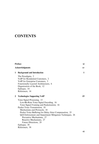 CONTENTS
Preface xi
Acknowledgments xv
1 Background and Introduction 1
The Paradigms, 2
VoIP for Residential Customers, 2
VoIP for Enterprise Customers, 3
Functionally Layered Architectures, 6
Organization of the Book, 12
Epilogue, 14
References, 14
2 Technologies Supporting VoIP 15
Voice Signal Processing, 15
Low-Bit-Rate Voice Signal Encoding, 16
Voice Signal Framing and Packetization, 16
Packet Voice Transmission, 18
Mechanisms and Protocols, 18
Packet Voice Bu¤ering for Delay Jitter Compensation, 25
QoS Enforcement and Impairment Mitigation Techniques, 26
Preventive Mechanisms, 27
Reactive Mechanisms, 27
Future Directions, 29
Epilogue, 30
References, 30
vii
 