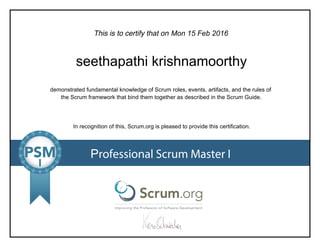 This is to certify that on
demonstrated fundamental knowledge of Scrum roles, events, artifacts, and the rules of
the Scrum framework that bind them together as described in the Scrum Guide.
In recognition of this, Scrum.org is pleased to provide this certification.
Professional Scrum Master I
Mon 15 Feb 2016
seethapathi krishnamoorthy
 