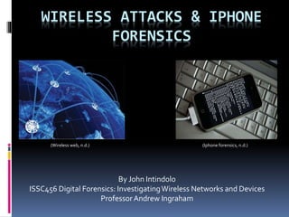WIRELESS ATTACKS & IPHONE
FORENSICS
By John Intindolo
ISSC456 Digital Forensics: InvestigatingWireless Networks and Devices
ProfessorAndrew Ingraham
(Iphone forensics, n.d.)(Wireless web, n.d.)
 