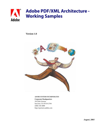 Adobe PDF/XML Architecture -
     Working Samples
bc
     Version 1.0




             ADOBE SYSTEMS INCORPORATED
             Corporate Headquarters
             345 Park Avenue
             San Jose, CA 95110-2704
             (408) 536-6000
             http://partners.adobe.com




                                          August, 2003
 